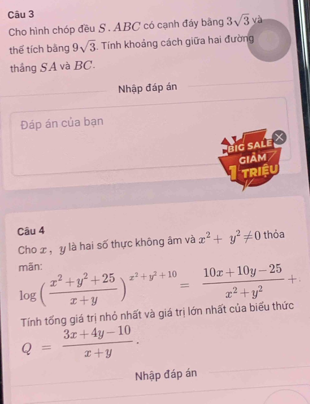 Cho hình chóp đều S . ABC có cạnh đáy bằng 3sqrt(3) và 
thể tích bằng 9sqrt(3). Tính khoảng cách giữa hai đường 
thẳng SA và BC. 
Nhập đáp án 
Đáp án của bạn 
BIG SALE 
giảm 
Itriệu 
Câu 4 
Cho x , y là hai số thực không âm và x^2+y^2!= 0 thỏa 
mãn:
log ( (x^2+y^2+25)/x+y )^x^2+y^2+10= (10x+10y-25)/x^2+y^2 +
Tính tổng giá trị nhỏ nhất và giá trị lớn nhất của biểu thức
Q= (3x+4y-10)/x+y . 
Nhập đáp án