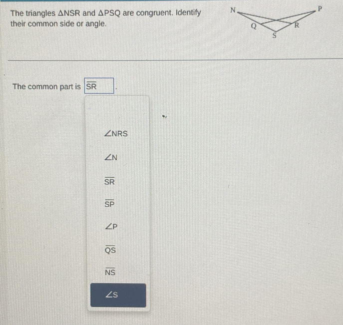 The triangles △ NSR and △ PSQ are congruent. Identify N.
P
their common side or angle. R
Q
s
The common part is overline SR
∠ NRS
∠ N
overline SR
overline SP
∠ P
overline QS
overline NS
∠ s