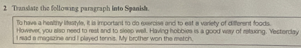 Translate the following paragraph into Spanish. 
To have a healthy lifestyle, it is important to do exercise and to eat a variety of different foods. 
However, you also need to rest and to sleep well. Having hobbies is a good way of relaxing. Yesterday 
I read a magazine and I played tennis. My brother won the match.