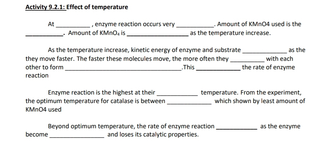 Activity 9.2.1: Effect of temperature 
At _, enzyme reaction occurs very_ . Amount of KMnO4 used is the 
_. Amount of KMn O_4 is _as the temperature increase. 
As the temperature increase, kinetic energy of enzyme and substrate _as the 
they move faster. The faster these molecules move, the more often they _with each 
other to form_ .This _the rate of enzyme 
reaction 
Enzyme reaction is the highest at their _temperature. From the experiment, 
the optimum temperature for catalase is between _which shown by least amount of
KMnO4 used 
Beyond optimum temperature, the rate of enzyme reaction _as the enzyme 
become _and loses its catalytic properties.