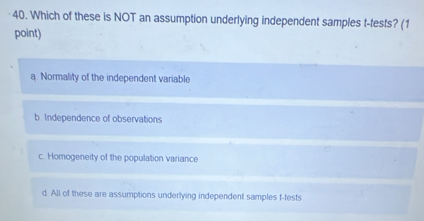 Which of these is NOT an assumption underlying independent samples t -tests? (1
point)
a. Normality of the independent variable
b. Independence of observations
c. Homogeneity of the population variance
d. All of these are assumptions underlying independent samples t-tests