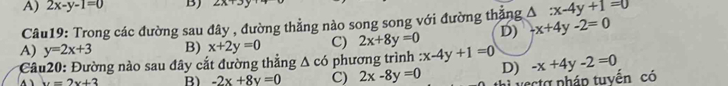 A) 2x-y-1=0 B) ∠ 
Câu19: Trong các đường sau đây , đường thẳng nào song song với đường thăng △ :x-4y+1=0
D) -x+4y-2=0
A) y=2x+3
B) x+2y=0 C) 2x+8y=0
* Câu20: Đường nào sau đây cắt đường thẳng Δ có phương trình :x-4y+1=0 -x+4y-2=0
D)
y=2x+3
B) -2x+8y=0 C) 2x-8y=0
aa nháp tuyến có