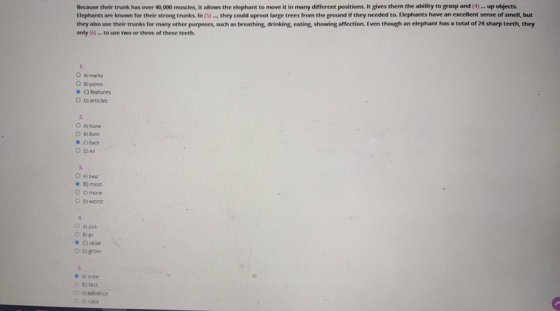 Because their trunk has over 40,000 muscles, it allows the elephant to move it in many different positions. It gives them the ability to grasp and (4)... up objects.
Elephants are known for their strong trunks. ln (5)..., they could uproot large trees from the ground if they needed to. Elephants have an excellent sense of smell, but
they also use their trunks for many other purposes, such as breathing, drinking, eating, showing affection. Even though an elephant has a total of 24 sharp teeth, they
onl y(6)...to use two or three of these teeth.
1.
A) marks
B) points
C) features
D) articles
2.
A) None
B) Both
C) Each
D) All
3
A) best
B) most
C) more
D) worst
4.
A) pick
B) go
C) raise
D) grow
5.
A) order
B) fact
C) advance
D) case