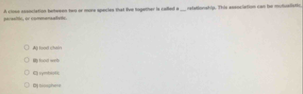 A close association between two or more species that live together is called a _relationship. This association can be mutualistic,
parasitic, or commensalistic.
A) food chain
B) food web
C) symbiotic
D) biosphere