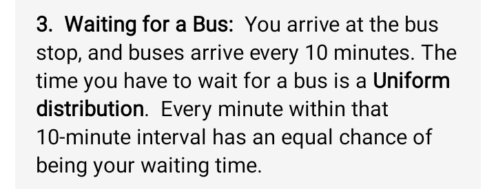 Waiting for a Bus: You arrive at the bus 
stop, and buses arrive every 10 minutes. The 
time you have to wait for a bus is a Uniform 
distribution. Every minute within that
10-minute interval has an equal chance of 
being your waiting time.