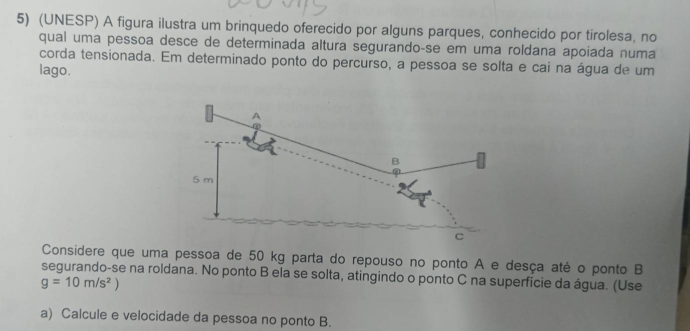 (UNESP) A figura ilustra um brinquedo oferecido por alguns parques, conhecido por tirolesa, no 
qual uma pessoa desce de determinada altura segurando-se em uma roldana apoiada numa 
corda tensionada. Em determinado ponto do percurso, a pessoa se solta e cai na água de um 
lago. 
A 
B
5 m
C 
Considere que uma pessoa de 50 kg parta do repouso no ponto A e desça até o ponto B
segurando-se na roldana. No ponto B ela se solta, atingindo o ponto C na superfície da água. (Use
g=10m/s^2)
a) Calcule e velocidade da pessoa no ponto B.