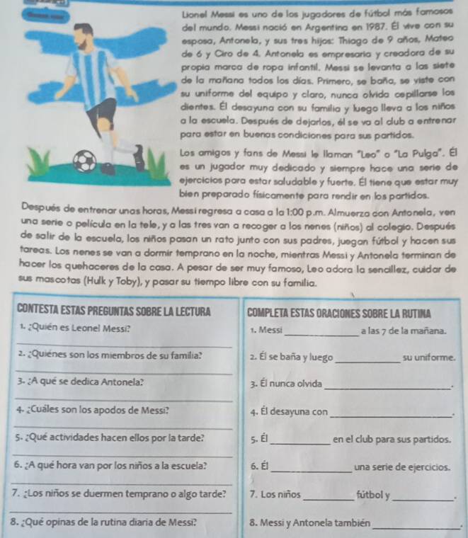 Lionel Messi es uno de los jugadores de fútbol más famosos
del mundo. Messi nació en Argentina en 1987. Él vive con su
esposa, Antonela, y sus tres hijos: Thiago de 9 años, Mateo
de 6 y Ciro de 4. Antonela es empresaria y creadora de su
propia marca de ropa infantil. Messi se levanta a las siete
de la mañana todos los días. Primero, se baña, se viste con
su uniforme del equipo y claro, nunca olvida cepillarse los
dientes. Él desayuna con su familia y luego lleva a los niños
a la escuela. Después de dejarlos, él se va al club a entrenar
para estar en buenas condiciones para sus partidos.
Los amigos y fans de Messi le Ilaman "Leo" o "La Pulga". Él
es un jugador muy dedicado y siempre hace una serie de 
ejercicios para estar soludable y fuerte. Él tiene que estar muy
bien preparado físicamente para rendir en los partidos.
Después de entrenar unas horas, Messi regresa a casa a la 1:00 p.m. Almuerza con Antonela, ven
una serie o película en la tele, y a las tres van a recoger a los nenes (niños) al colegio. Después
de salir de la escuela, los niños pasan un rato junto con sus padres, juegan fútbol y hacen sus
tareas. Los nenes se van a dormir temprano en la noche, mientras Messi y Antonela terminan de
hacer los quehaceres de la casa. A pesar de ser muy famoso, Leo adora la sencillez, cuidar de
sus mas.cotas (Hulk y Toby), y pasar su tiempo libre con su familia.
CONTESTA ESTAS PREGUNTAS SOBRE LA LECTURa COMPLETA ESTAS ORACIONES SOBRE LA RUTINA
_
1. ¿Quién es Leonel Messi? 1. Messi a las 7 de la mañana.
_
2. ¿Quienes son los miembros de su familia? 2. Él se baña y luego_ su uniforme.
_
3. ¿A qué se dedica Antonela? 3. Él nunca olvida
_.
_
4. ¿Cuales son los apodos de Messi? 4. Él desayuna con _.
_
5. ¿Que actividades hacen ellos por la tarde? 5. Él_ en el club para sus partidos.
_
6. ¿A qué hora van por los niños a la escuela? 6. Él _una serie de ejercicios.
_
7. ¿Los niños se duermen temprano o algo tarde? 7. Los niños _fútbol y_ 、
_
8. ¿Qué opinas de la rutina diaria de Messi? 8. Messi y Antonela también
_.