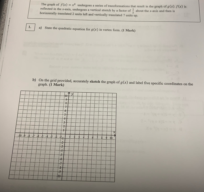 The graph of f(x)=x^2 undergoes a series of transformations that result in the graph of g(x).f(x) is 
reflected in the x-axis, undergoes a vertical stretch by a factor of  1/2  about the x-axis and then is 
horizontally translated 2 units left and vertically translated 7 units up. 
1. a) State the quadratic equation for g(x) in vertex form. (1 Mark) 
b) On the grid provided, accurately sketch the graph of g(x) and label five specific coordinates on the 
graph. (1 Mark)