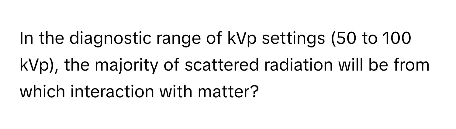 In the diagnostic range of kVp settings (50 to 100 kVp), the majority of scattered radiation will be from which interaction with matter?