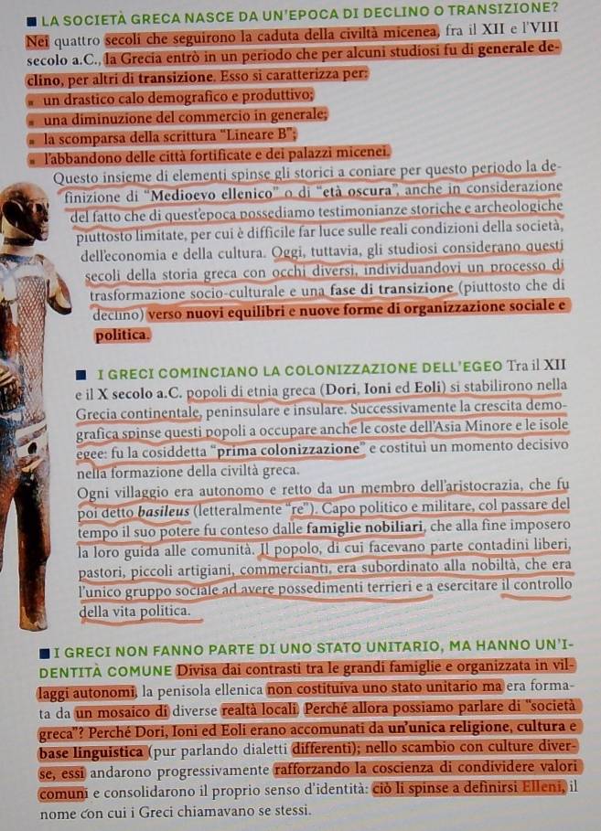 LA SOCIETÀ GRECA NASCE DA UN'EPOCA DI DECLINO O TRANSIZIONE?
Nei quattro secoli che seguirono la caduta della civiltà micenea, fra il XII e l'VIII
secolo a.C., la Grecia entrò in un periodo che per alcuni studiosi fu di generale de-
clino, per altri di transizione. Esso si caratterizza per:
un drastico calo demografico e produttivo;
una diminuzione del commerció in generale;
la scomparsa della scrittura "Lineare B'
l'abbandono delle città fortificate e dei palazzi micenei.
Questo insieme di elementi spinse gli storici a coniare per questo periodo la de
finizione di “Medioevo ellenico” o di “età oscura”, anche in considerazione
del fatto che di questepoca possedíamo testimonianze storiche e archeologiche
piuttosto limitate, per cui è difficile far luce sulle reali condizioni della società,
delleconomia e della cultura. Oggi, tuttavia, gli studiosi considerano questi
secoli della storia greca con occhi diversi, individuandovi un processo di
trasformazione socio-culturale e una fase di transizione (piuttosto che di
declino) verso nuovi equilibri e nuove forme di organizzazione sociale e
politica.
I GRECI COMINCIANO LA COLONIZZAZIONE DELL’EGEO Tra il XII
e il X secolo a.C. popoli di etnia greca (Dori, Ioni ed Eoli) si stabilirono nella
Grecia continentale, peninsulare e insulare. Successivamente la crescita demo-
grafica spinse questi popoli a occupare anche le coste dell'Asia Minore e le isole
egee: fu la cosiddetta “prima colonizzazione” e costituì un momento decisivo
nelia formazione della civiltà greca.
Ogni villaggio era autonomo e retto da un membro dell'aristocrazia, che fu
poi detto basileus (letteralmente “re”). Capo político e militare, col passare del
tempo il suo potere fu conteso dalle famiglie nobiliari, che alla fine imposero
la loro guída alle comunità. Il popolo, di cui facevano parte contadini liberi,
pastori, piccoli artigiani, commercianti, era subordinato alla nobiltà, che era
l'unico gruppo sociale ad avere possedimenti terrieri e a esercitare il controllo
della vita politica.
I GRECI NON FANNO PARTE DI UNO STATO UNITARIO, MA HANNO UN'I-
DENTITÀ COMUNE Divisa dai contrasti tra le grandi famiglie e organizzata in vil-
laggi autonomi, la penisola ellenica non costituiva uno stato unitario ma era forma-
ta da un mosaico di diverse realtà locali. Perché allora possiamo parlare di "società
greca'? Perché Dori, Ioni ed Eoli erano accomunati da un’unica religione, cultura e
base linguistica (pur parlando dialetti differenti); nello scambio con culture diver-
se, essí andarono progressivamente rafforzando la coscienza di condividere valori
comuni e consolidarono il proprio senso d'identità: ciò li spinse a definirsi Elleni, il
nome con cui i Greci chiamavano se stessi.