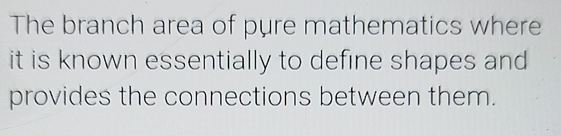 The branch area of pure mathematics where 
it is known essentially to define shapes and 
provides the connections between them.