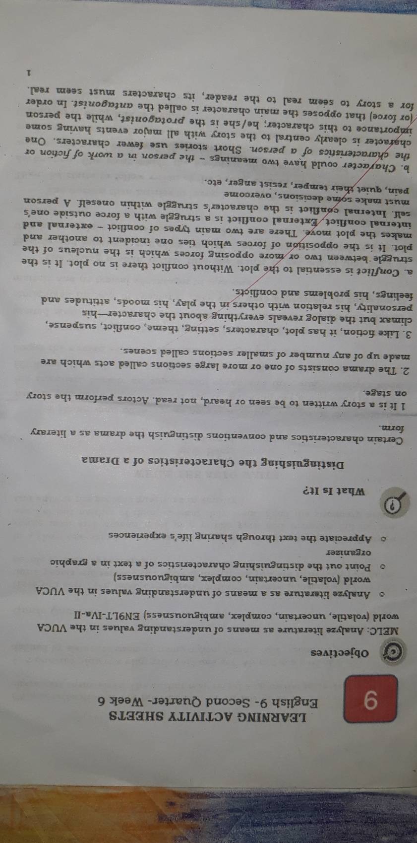 LEARNING ACTIVITY SHEETS 
9 English 9- Second Quarter- Week 6 
on Objectives 
MELC: Analyze literature as means of understanding values in the VUCA 
world (volatile, uncertain, complex, ambiguousness) EN9LT-IVa-II 
。 Analyze literature as a means of understanding values in the VUCA 
world (volatile, uncertain, complex, ambiguousness) 
Point out the distinguishing characteristics of a text in a graphic 
organizer 
。 Appreciate the text through sharing life's experiences 
? 
What Is It? 
Distinguishing the Characteristics of a Drama 
Certain characteristics and conventions distinguish the drama as a literary 
form. 
1 It is a story written to be seen or heard, not read. Actors perform the story 
on stage. 
2. The drama consists of one or more large sections called acts which are 
made up of any number of smaller sections called scenes. 
3. Like fiction, it has plot, characters, setting, theme, conflict, suspense, 
climax but the dialog reveals everything about the character—his 
personality, his relation with others in the play, his moods, attitudes and 
feelings, his problems and conflicts. 
a. Conflict is essential to the plot. Without conflict there is no plot. It is the 
struggle between two or more opposing forces which is the nucleus of the 
plot. It is the opposition of forces which ties one incident to another and 
makes the plot move. There are two main types of conflict - external and 
internal conflict, External conflict is a struggle with a force outside one's 
self. Internal conflict is the character's struggle within oneself. A person 
must make some decisions, overcome 
pain, quiet their temper, resist anger, etc. 
b. Character could have two meanings - the person in a work of fiction or 
the characteristics of a person. Short stories use fewer characters. One 
character is clearly central to the story with all major events having some 
importance to this character; he/she is the protagonist, while the person 
(or force) that opposes the main character is called the antagonist. In order 
for a story to seem real to the reader, its characters must seem real. 
1