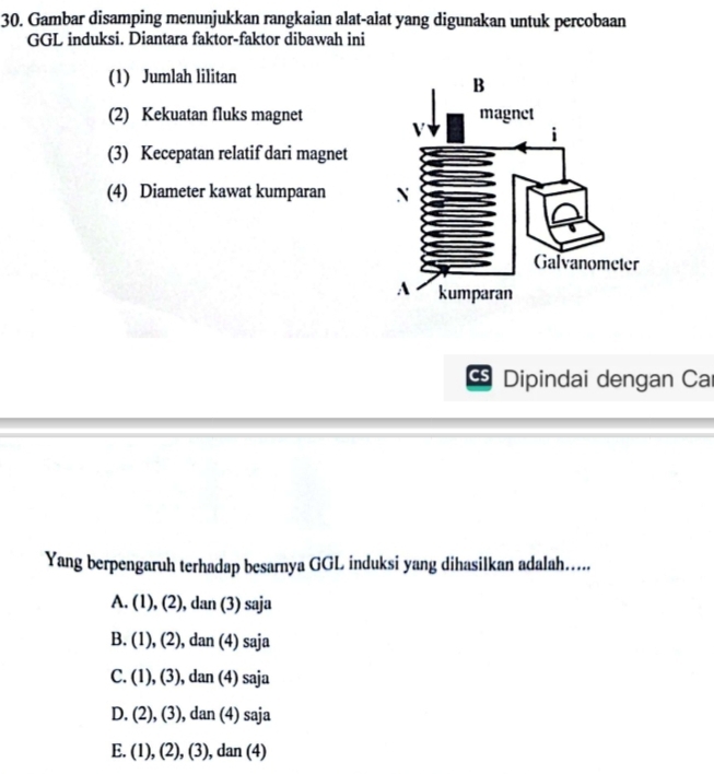 Gambar disamping menunjukkan rangkaian alat-alat yang digunakan untuk percobaan
GGL induksi. Diantara faktor-faktor dibawah ini
(1) Jumlah lilitan
(2) Kekuatan fluks magnet
(3) Kecepatan relatif dari magnet
(4) Diameter kawat kumparan 
CS Dipindai dengan Car
Yang berpengaruh terhadap besarnya GGL induksi yang dihasilkan adalah…....
A. (1), (2), dan (3) saja
B. . (1), (2), dan (4) saja
C. (1), (3), dan (4) saja
D. (2), (3), dan (4) saja
E. (1), (2), (3), dan (4)