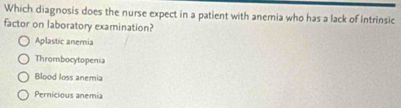 Which diagnosis does the nurse expect in a patient with anemia who has a lack of intrinsic
factor on laboratory examination?
Aplastic anemia
Thrombocytopenia
Blood loss anemia
Pernicious anemia