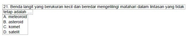 Benda langit yang berukuran kecil dan beredar mengelilingi matahari dalam lintasan yang tidak
tetap adalah ....
A. meteoroid
B. asteroid
C. komet
D. satelit