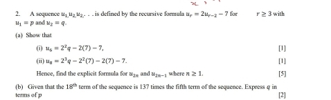 A sequence u_1,u_2u_2. is defined by the recursive formula u_r=2u_r-2-7 for r≥ 3 with
u_1=p and u_2=q. 
(a) Show that 
(i) u_6=2^2q-2(7)-7, [1] 
(ii) u_8=2^3q-2^2(7)-2(7)-7. [1] 
Hence, find the explicit formula for u_2n and u_2n-1 where n≥ 1. 
(b) Given that the 18^(th) term of the sequence is 137 times the fifth term of the sequence. Express q in [5] 
terms of p [2]