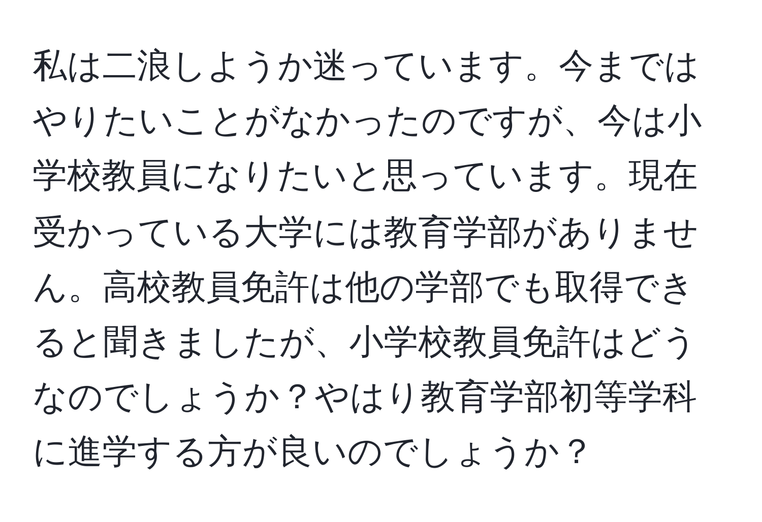 私は二浪しようか迷っています。今まではやりたいことがなかったのですが、今は小学校教員になりたいと思っています。現在受かっている大学には教育学部がありません。高校教員免許は他の学部でも取得できると聞きましたが、小学校教員免許はどうなのでしょうか？やはり教育学部初等学科に進学する方が良いのでしょうか？