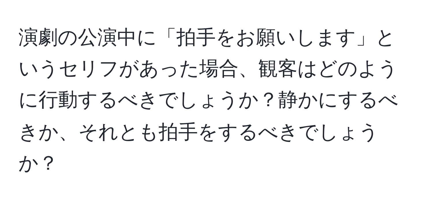 演劇の公演中に「拍手をお願いします」というセリフがあった場合、観客はどのように行動するべきでしょうか？静かにするべきか、それとも拍手をするべきでしょうか？