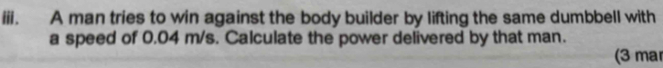 A man tries to win against the body builder by lifting the same dumbbell with 
a speed of 0.04 m/s. Calculate the power delivered by that man. 
(3 ma