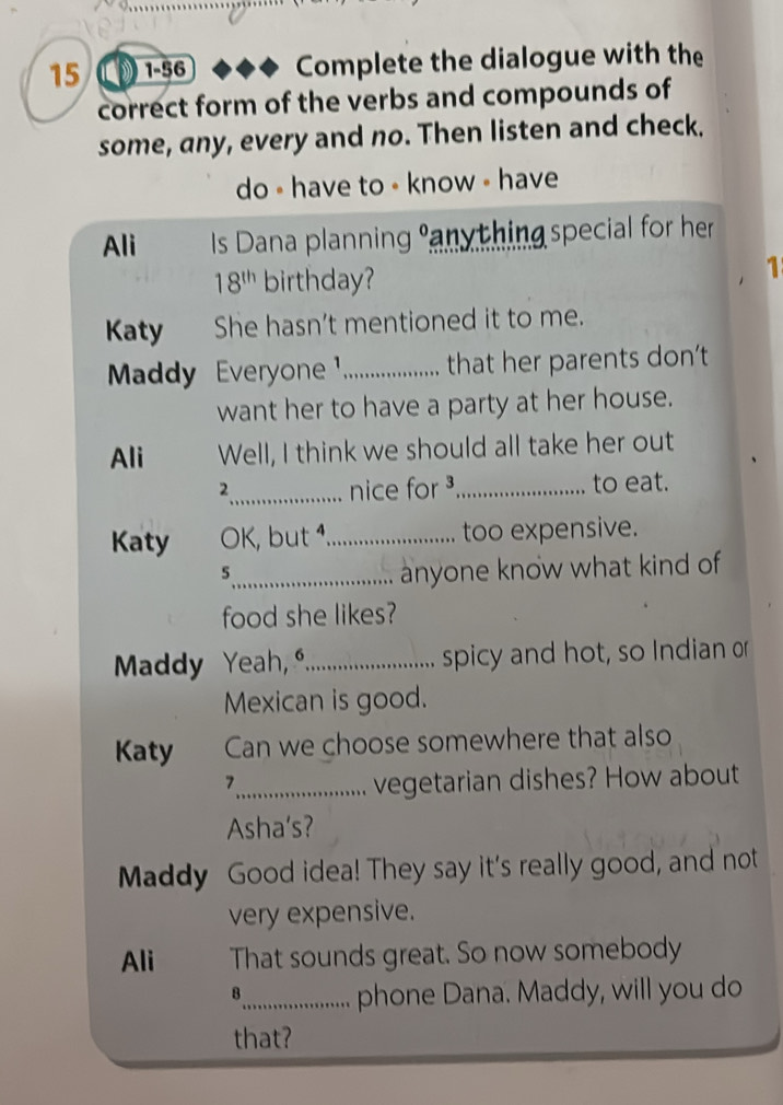 15 1-56 Complete the dialogue with the 
correct form of the verbs and compounds of 
some, any, every and no. Then listen and check. 
do - have to - know - have 
Ali Is Dana planning anything special for her
18^(th) birthday? 
1 
Katy She hasn’t mentioned it to me. 
Maddy Everyone _that her parents don’t 
want her to have a party at her house. 
Ali Well, I think we should all take her out 
2_ nice for ³_ to eat. 
Katy OK, but 1,_ too expensive. 
_5 
anyone know what kind of 
food she likes? 
Maddy Yeah, º_ spicy and hot, so Indian or 
Mexican is good. 
Katy Can we choose somewhere that also 
7_ vegetarian dishes? How about 
Asha's? 
Maddy Good idea! They say it's really good, and not 
very expensive. 
Ali That sounds great. So now somebody 
8_ phone Dana. Maddy, will you do 
that?