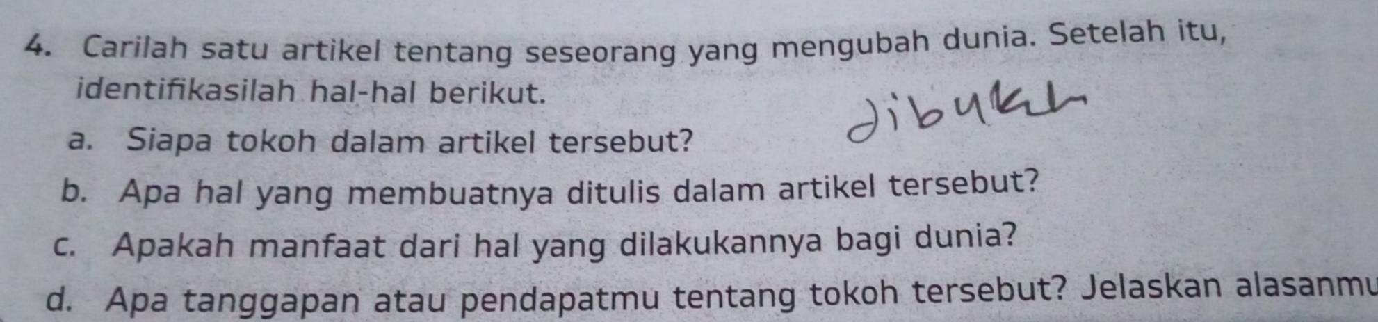 Carilah satu artikel tentang seseorang yang mengubah dunia. Setelah itu, 
identifikasilah hal-hal berikut. 
a. Siapa tokoh dalam artikel tersebut? 
b. Apa hal yang membuatnya ditulis dalam artikel tersebut? 
c. Apakah manfaat dari hal yang dilakukannya bagi dunia? 
d. Apa tanggapan atau pendapatmu tentang tokoh tersebut? Jelaskan alasanmu