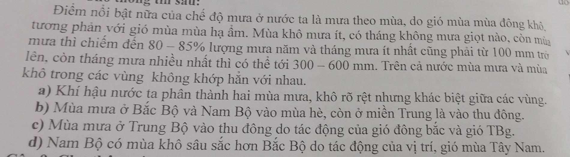 ong u sau. do
Điểm nổi bật nữa của chế độ mưa ở nước ta là mưa theo mùa, do gió mùa mùa đông khỏ,
tương phản với gió mùa mùa hạ ầm. Mùa khô mưa ít, có tháng không mưa giọt nào, còn mùa
mưa thì chiếm đến 80 - 85% lượng mưa năm và tháng mưa ít nhất cũng phải từ 100 mm trờ
lên, còn tháng mưa nhiều nhất thì có thể tới 300 - 600 mm. Trên cả nước mùa mưa và mùa
khô trong các vùng không khớp hăn với nhau.
a) Khí hậu nước ta phân thành hai mùa mưa, khô rõ rệt nhưng khác biệt giữa các vùng.
b) Mùa mưa ở Bắc Bộ và Nam Bộ vào mùa hè, còn ở miền Trung là vào thu đông.
c) Mùa mưa ở Trung Bộ vào thu đông do tác động của gió đông bắc và gió TBg.
d) Nam Bộ có mùa khô sâu sắc hơn Bắc Bộ do tác động của vị trí, gió mùa Tây Nam.