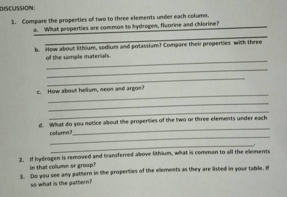 DISCUSSION: 
1. Compare the properties of two to three elements under each column. 
_ 
a. What properties are common to hydrogen, fluorine and chlorine? 
_ 
b. How about lithium, sodium and potassium? Compare their properties with three 
_ 
of the sample materials. 
_ 
_ 
_ 
c. How about helium, neon and argon? 
_ 
_ 
_ 
d. What do you notice about the properties of the two or three elements under each 
_ 
column? 
_. 
2. If hydrogen is removed and transferred above lithium, what is common to all the elements 
in that column or group? 
3. Do you see any pattern in the properties of the elements as they are listed in your table. If 
so what is the pattern?