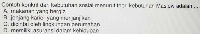 Contoh konkrit dari kebutuhan sosial menurut teori kebutuhan Maslow adalah ....
A. makanan yang bergizi
B. jenjang karier yang menjanjikan
C. dicintai oleh lingkungan perumahan
D. memiliki asuransi dalam kehidupan