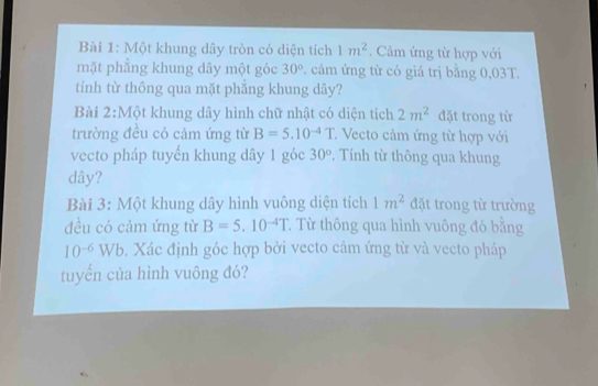 Một khung dây tròn có diện tích 1m^2. Cảm ứng từ hợp với 
mặt phẳng khung dây một góc 30°. cảm ứng từ có giá trị bằng 0,03T. 
tính từ thông qua mặt phắng khung dây? 
Bài 2:Một khung dây hình chữ nhật có diện tích 2m^2 đặt trong từ 
trường đều có cảm ứng từ B=5.10^(-4)T : Vecto cảm ứng từ hợp với 
vecto pháp tuyến khung dây 1 góc 30°. Tính từ thông qua khung
dây? 
Bài 3: Một khung dây hình vuông diện tích 1m^2 đặt trong từ trường 
đều có cảm ứng từ B=5.10^(-4)T T Từ thông qua hình vuông đó bằng
10^(-6)Wb. Xác định góc hợp bởi vecto cảm ứng từ và vecto pháp 
tuyển của hình vuông đó?