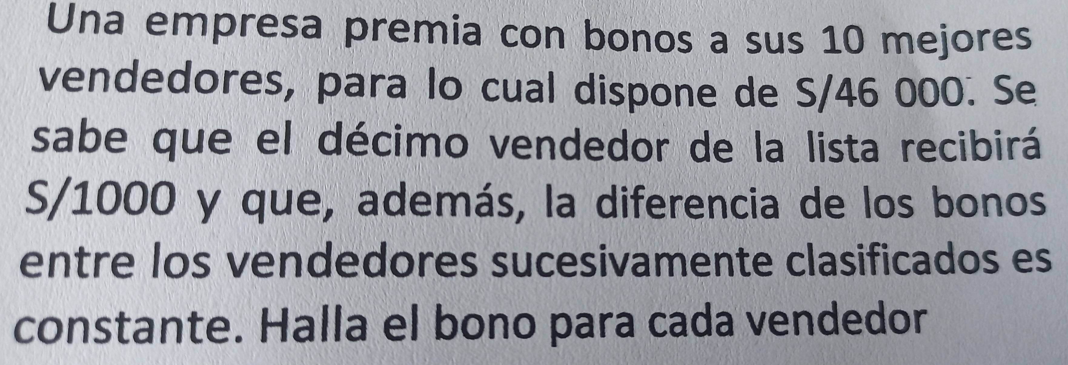 Una empresa premia con bonos a sus 10 mejores 
vendedores, para lo cual dispone de S/46 000. Se 
sabe que el décimo vendedor de la lista recibirá
S/1000 y que, además, la diferencia de los bonos 
entre los vendedores sucesivamente clasificados es 
constante. Halla el bono para cada vendedor