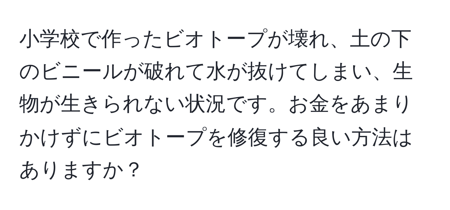 小学校で作ったビオトープが壊れ、土の下のビニールが破れて水が抜けてしまい、生物が生きられない状況です。お金をあまりかけずにビオトープを修復する良い方法はありますか？