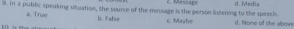 c. Message d. Media
9. In a public speaking situation, the source of the message is the person listening to the speech.
a. True b. False c. Maybe d. None of the above
10 is the