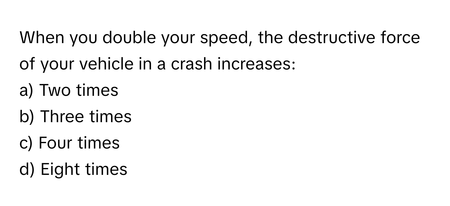 When you double your speed, the destructive force of your vehicle in a crash increases:

a) Two times 
b) Three times 
c) Four times 
d) Eight times