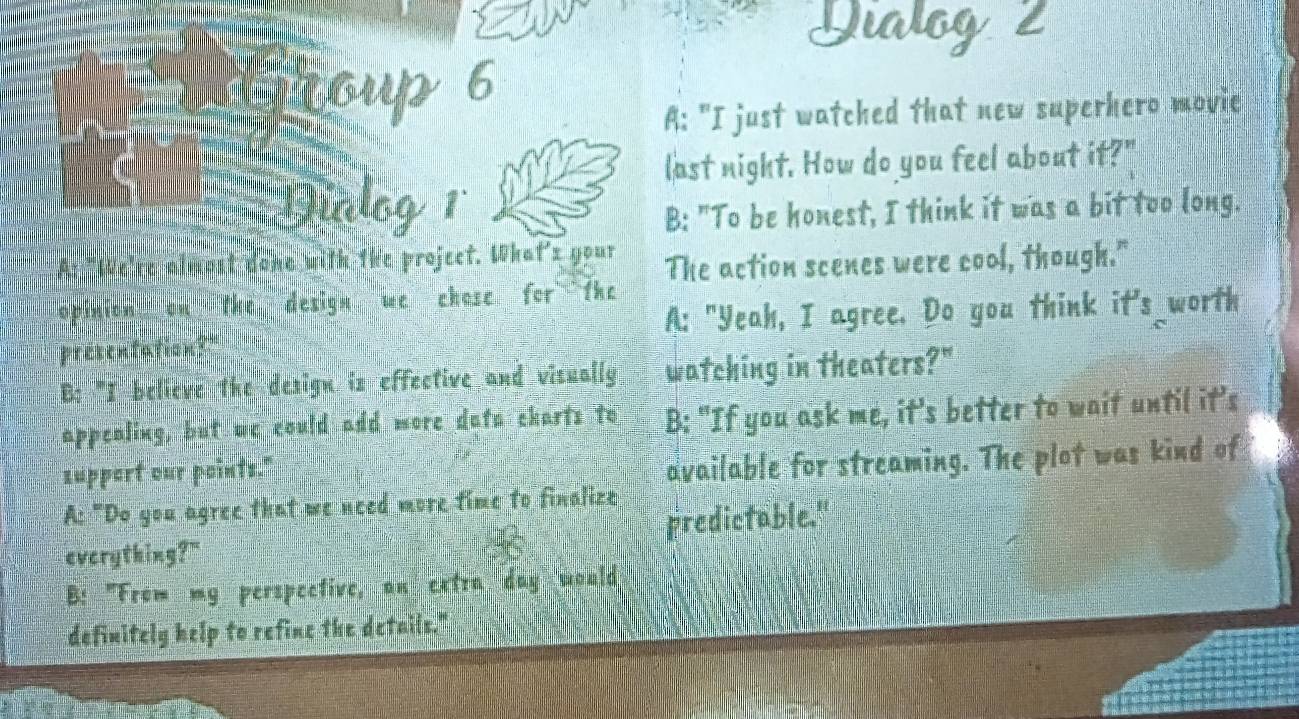 Tialog 2
noup 6
A: "I just watched that new superhero movie
last night. How do you feel about it?"
Giadog
B: "To be honest, I think it was a bit too long.
A: "We're almost done with the project. What's your The action scenes were cool, though."
opinion on the design we chose for the
A: "Yeah, I agree. Do you think it's worth
presentation?"
B: "I believe the design is effective and visually watching in theaters?"
appealing, but we could add more data charts to B: "If you ask me, it's better to wait until it's
suppert our points."
available for streaming. The plot was kind of
A: "Do you agree that we need more time to finalize
everything?" predictable."
B: "From my perspective, an extra day would,
definitely help to refine the details."