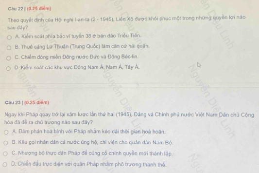 (0.25 diểm)
Theo quyết định của Hội nghị I-an-ta (2 - 1945). , Liên Xô được khỏi phục một trong những quyền lợi nào
sau đây?
A. Kiểm soát phía bắc vĩ tuyển 38 ở bán đảo Triều Tiên.
B. Thuê cảng Lữ Thuận (Trung Quốc) làm căn cứ hải quân.
C. Chiếm đóng miền Đông nước Đức và Đông Béc-lin.
D. Kiểm soát các khu vực Đông Nam Á, Nam Á, Tây Á.
Cău 23 | (0.25 điểm)
Ngay khi Pháp quay trở lại xâm lược lần thứ hai (1945), Đảng và Chính phủ nước Việt Nam Dân chủ Cộng
hòa đã đề ra chủ trương nào sau đầy?
A. Đảm phán hoà bình với Pháp nhằm kéo dài thời gian hoà hoãn.
B. Kêu gọi nhân dân cả nước ủng hộ, chi viện cho quân dân Nam Bộ.
C. Nhượng bộ thực dân Pháp để cũng cổ chính quyền mới thành lập.
D. Chiến đầu trực diện với quân Pháp nhàm phố trương thanh thể.