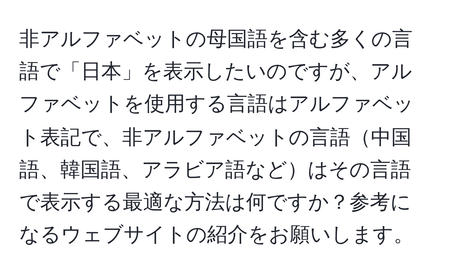 非アルファベットの母国語を含む多くの言語で「日本」を表示したいのですが、アルファベットを使用する言語はアルファベット表記で、非アルファベットの言語中国語、韓国語、アラビア語などはその言語で表示する最適な方法は何ですか？参考になるウェブサイトの紹介をお願いします。