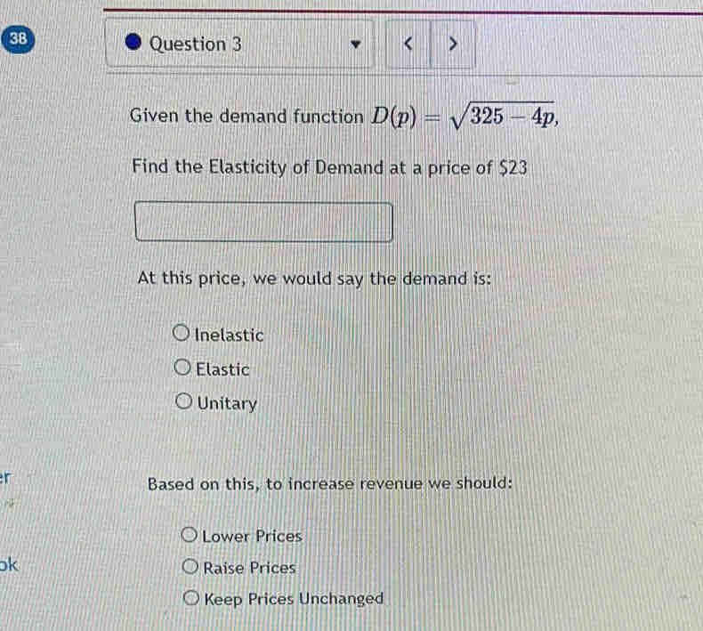 < >
Given the demand function D(p)=sqrt(325-4p), 
Find the Elasticity of Demand at a price of $23
At this price, we would say the demand is:
Inelastic
Elastic
Unitary
r
Based on this, to increase revenue we should:
Lower Prices
k
Raise Prices
Keep Prices Unchanged