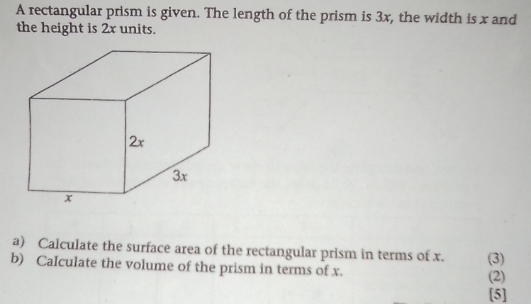 A rectangular prism is given. The length of the prism is 3x, the width is x and 
the height is 2x units. 
a) Calculate the surface area of the rectangular prism in terms of x. (3) 
b) CaIculate the volume of the prism in terms of x. (2) 
[5]