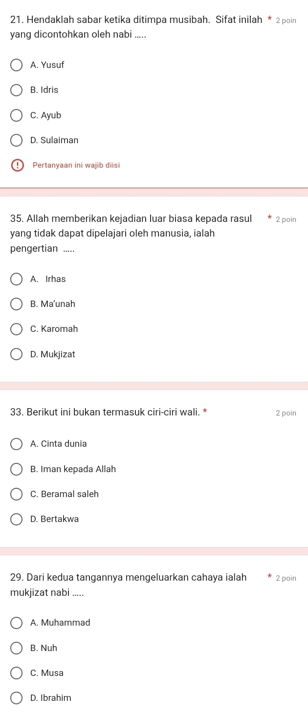 Hendaklah sabar ketika ditimpa musibah. Sifat inilah * 2 poin
yang dicontohkan oleh nabi .....
A. Yusuf
B. Idris
C. Ayub
D. Sulaiman
Pertanyaan ini wajib diisi
35. Allah memberikan kejadian luar biasa kepada rasul 2 poin
yang tidak dapat dipelajari oleh manusia, ialah
pengertian .....
A. Irhas
B. Ma’unah
C. Karomah
D. Mukjizat
33. Berikut ini bukan termasuk ciri-ciri wali. * 2 poin
A. Cinta dunia
B. Iman kepada Allah
C. Beramal saleh
D. Bertakwa
29. Dari kedua tangannya mengeluarkan cahaya ialah 2 poin
mukjizat nabi .....
A. Muhammad
B. Nuh
C. Musa
D. Ibrahim