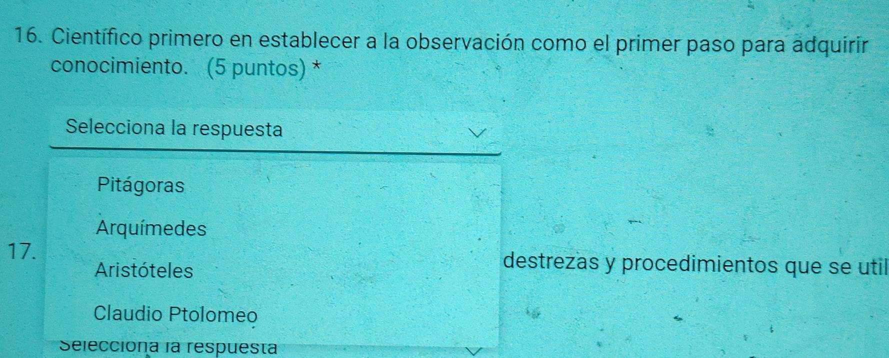 Científico primero en establecer a la observación como el primer paso para adquirir
conocimiento. (5 puntos) *
Selecciona la respuesta
Pitágoras
Arquímedes
17. destrezas y procedimientos que se util
Aristóteles
Claudio Ptolomeo
Selecciona la respuesta