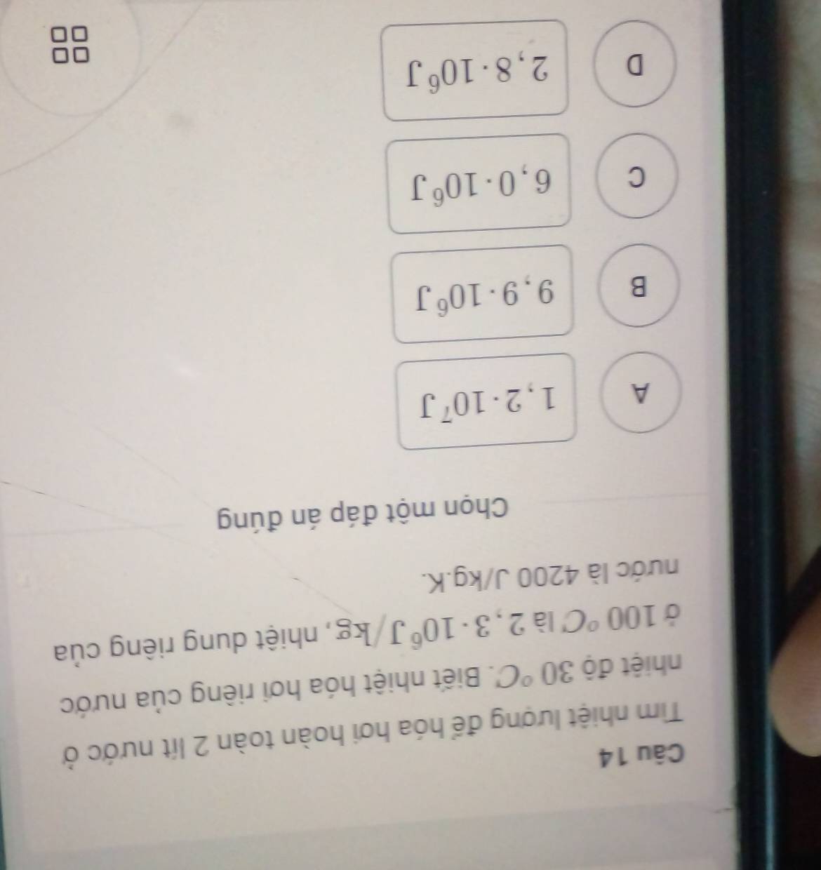 Tim nhiệt lượng để hóa hơi hoàn toàn 2 lít nước ở
nhiệt độ 30°C. Biết nhiệt hóa hơi riêng của nước
Ở 100°C là 2,3· 10^6J/kg , nhiệt dung riêng của
nước là 4200 J/kg. K.
Chọn một đáp án đúng
A 1,2· 10^7J
B 9,9· 10^6J
C 6,0· 10^6J
D 2,8· 10^6J