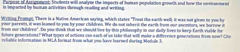 Purpose of Assignment: Students will analyze the impacts of human population growth and how the environment 
is impacted by human activities through reading and writing. 
Writing Prompt There is a Native American saying, which states "Treat the earth well; it was not given to you by 
your parents, it was loaned to you by your children. We do not inherit the earth from our ancestors, we borrow it 
from our children". Do you think that we should live by this philosophy in our daily lives to keep Earth viable for 
future generations? What types of actions can each of us take that will make a difference generations from now? Cite 
reliable information in MLA format from what you have learned during Module 3.