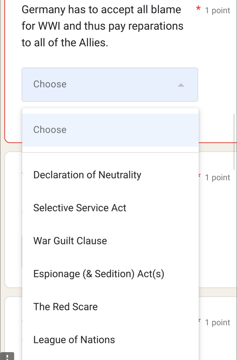 Germany has to accept all blame * 1 point
for WWI and thus pay reparations
to all of the Allies.
Choose
Choose
Declaration of Neutrality 1 point
Selective Service Act
War Guilt Clause
Espionage (& Sedition) Act(s)
The Red Scare
1 point
League of Nations
I