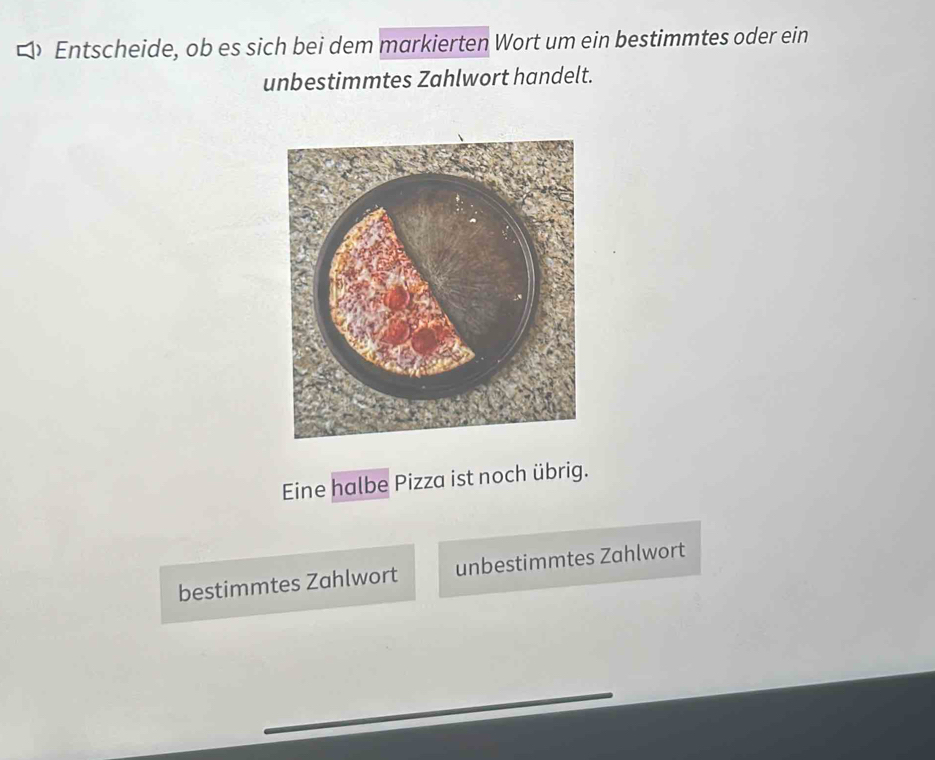 Entscheide, ob es sich bei dem markierten Wort um ein bestimmtes oder ein 
unbestimmtes Zahlwort handelt. 
Eine halbe Pizza ist noch übrig. 
bestimmtes Zahlwort unbestimmtes Zahlwort 
_