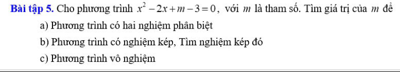 Bài tập 5. Cho phương trình x^2-2x+m-3=0 , với m là tham số. Tìm giá trị của m đề
a) Phương trình có hai nghiệm phân biệt
b) Phương trình có nghiệm kép, Tìm nghiệm kép đó
c) Phương trình vô nghiệm