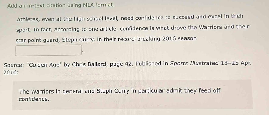 Add an in-text citation using MLA format. 
Athletes, even at the high school level, need confidence to succeed and excel in their 
sport. In fact, according to one article, confidence is what drove the Warriors and their 
star point guard, Steph Curry, in their record-breaking 2016 season 
Source: "Golden Age" by Chris Ballard, page 42. Published in Sports Illustrated 18-25 Apr. 
2016: 
The Warriors in general and Steph Curry in particular admit they feed off 
confidence.