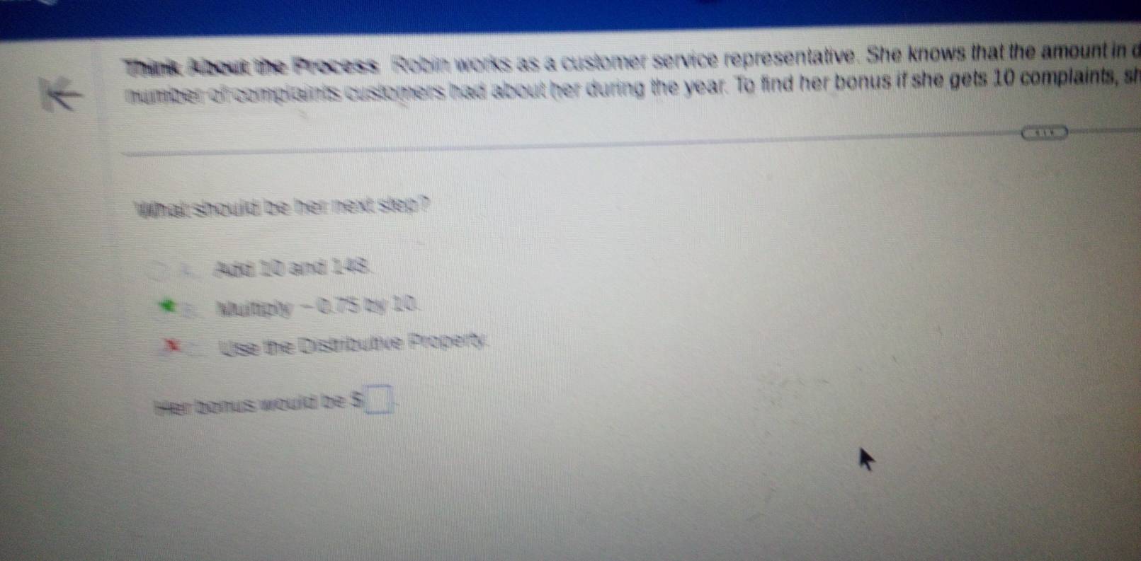 think A bout the Process Robin works as a customer service representative. She knows that the amount in d
humber of complaints customers had about her during the year. To find her bonus if she gets 10 complaints, sh
What should be her next step?
Add 10 and 143.
Multiply - 0.75 by 10.
X Use the Distributive Property.
Her bonus would be $