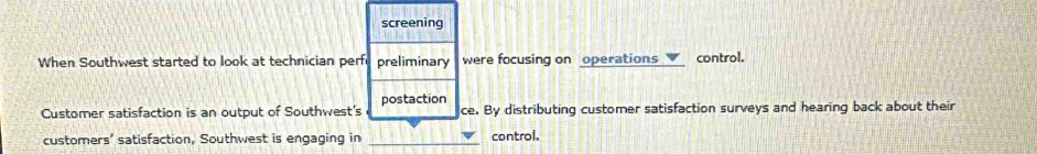 screening
When Southwest started to look at technician perfu preliminary were focusing on operations control.
postaction
Customer satisfaction is an output of Southwest's ce. By distributing customer satisfaction surveys and hearing back about their
customers' satisfaction, Southwest is engaging in _control.