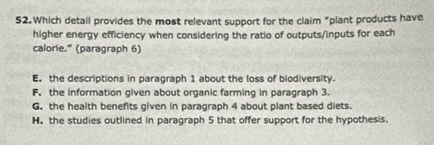 Which detail provides the most relevant support for the claim “plant products have
higher energy efficiency when considering the ratio of outputs/inputs for each
calorie." (paragraph 6)
E. the descriptions in paragraph 1 about the loss of biodiversity.
F. the information given about organic farming in paragraph 3.
G. the health benefits given in paragraph 4 about plant based diets.
H. the studies outlined in paragraph 5 that offer support for the hypothesis.