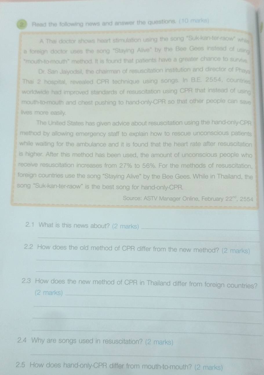 Read the following news and answer the questions. (10 marks) 
A Thai doctor shows heart stimulation using the song "Suk-kan-ter-raow" whil 
a foreign doctor uses the song “Staying Alive” by the Bee Gees instead of using 
“mouth-to-mouth” method. It is found that patients have a greater chance to survive 
Dr. San Jaiyodsil, the chairman of resuscitation institution and director of Phaya 
Thai 2 hospital, revealed CPR technique using songs. In B.E. 2554, countries 
worldwide had improved standards of resuscitation using CPR that instead of using 
mouth-to-mouth and chest pushing to hand-only- CPR so that other people can save 
lives more easily. 
The United States has given advice about resuscitation using the hand-only- CPR
method by allowing emergency staff to explain how to rescue unconscious patients 
while waiting for the ambulance and it is found that the heart rate after resuscitation 
is higher. After this method has been used, the amount of unconscious people who 
receive resuscitation increases from 27% to 56%. For the methods of resuscitation, 
foreign countries use the song “Staying Alive” by the Bee Gees. While in Thailand, the 
song “Suk-kan-ter-raow” is the best song for hand-only-CPR. 
Source: ASTV Manager Online, February 22^(nd) , 2554 
2.1 What is this news about? (2 marks)_ 
_ 
2.2 How does the old method of CPR differ from the new method? (2 marks) 
_ 
_ 
2.3 How does the new method of CPR in Thailand differ from foreign countries? 
(2 marks)_ 
_ 
_ 
_ 
2.4 Why are songs used in resuscitation? (2 marks) 
_ 
2.5 How does hand-only- CPR differ from mouth-to-mouth? (2 marks)